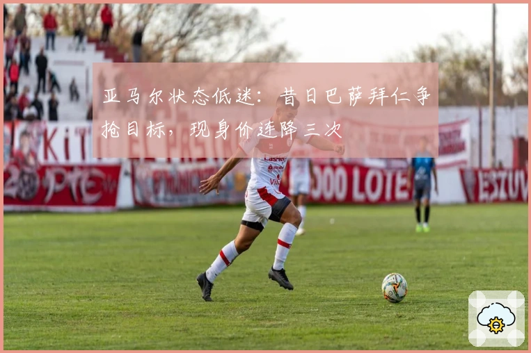 亚马尔状态低迷：昔日巴萨拜仁争抢目标，现身价连降三次