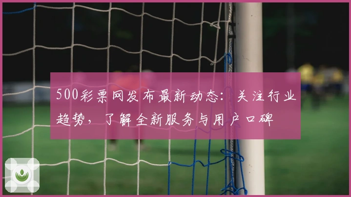 500彩票网发布最新动态：关注行业趋势，了解全新服务与用户口碑