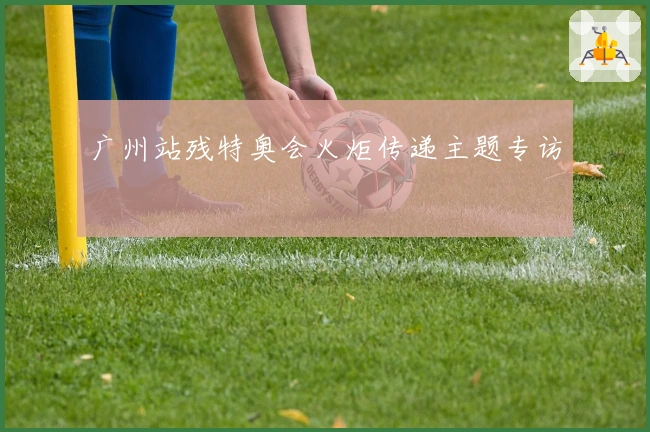 广州站残特奥会火炬传递主题专访