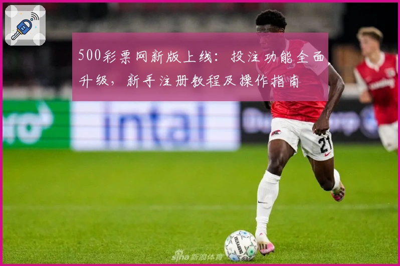 500彩票网新版上线：投注功能全面升级，新手注册教程及操作指南