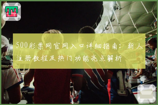 500彩票网官网入口详细指南：新人注册教程及热门功能亮点解析