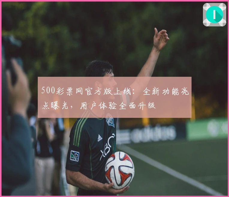 500彩票网官方版上线：全新功能亮点曝光，用户体验全面升级