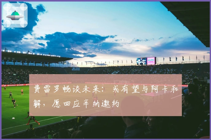 费雷罗畅谈未来：或有望与阿卡和解，愿回应辛纳邀约
