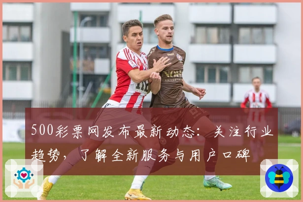 500彩票网发布最新动态：关注行业趋势，了解全新服务与用户口碑