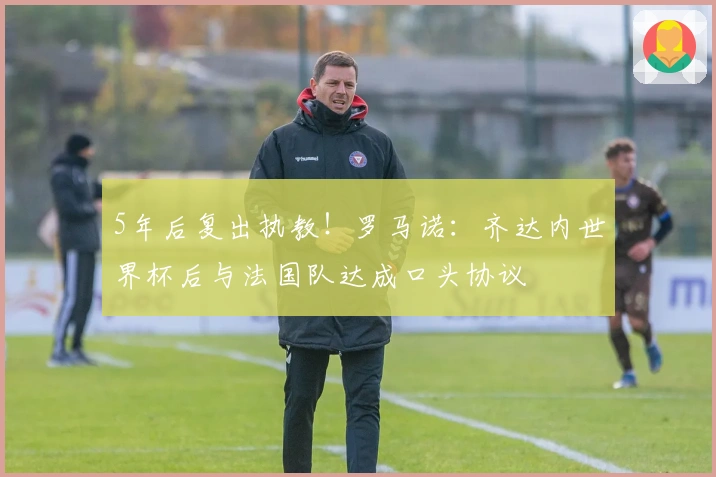 5年后复出执教！罗马诺：齐达内世界杯后与法国队达成口头协议
