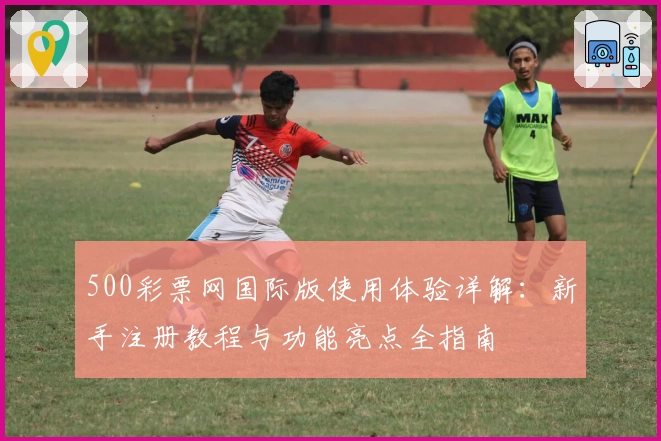 500彩票网国际版使用体验详解：新手注册教程与功能亮点全指南