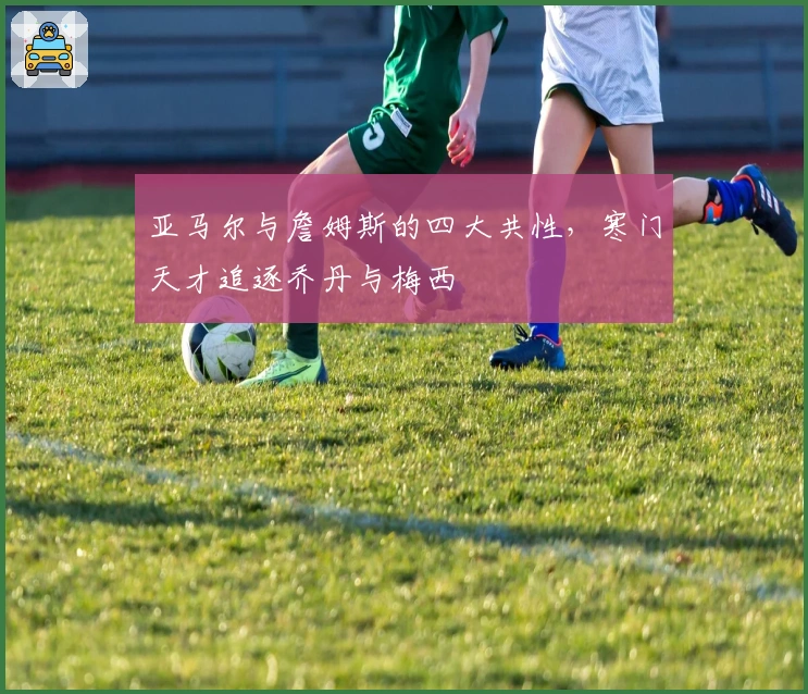 亚马尔与詹姆斯的四大共性，寒门天才追逐乔丹与梅西