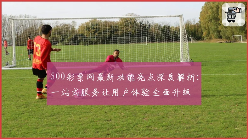 500彩票网最新功能亮点深度解析：一站式服务让用户体验全面升级