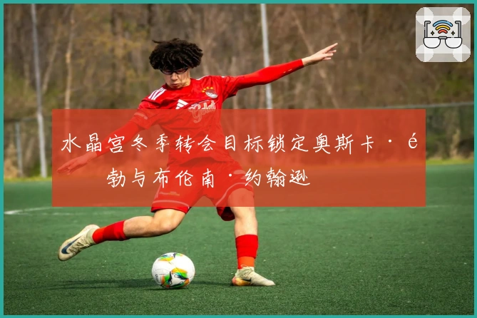 水晶宫冬季转会目标锁定奥斯卡·鲍勃与布伦南·约翰逊