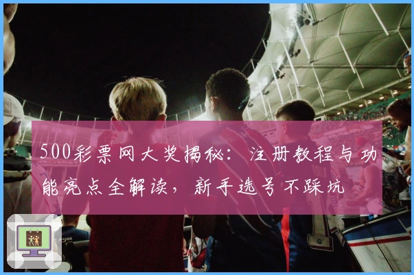500彩票网大奖揭秘：注册教程与功能亮点全解读，新手选号不踩坑